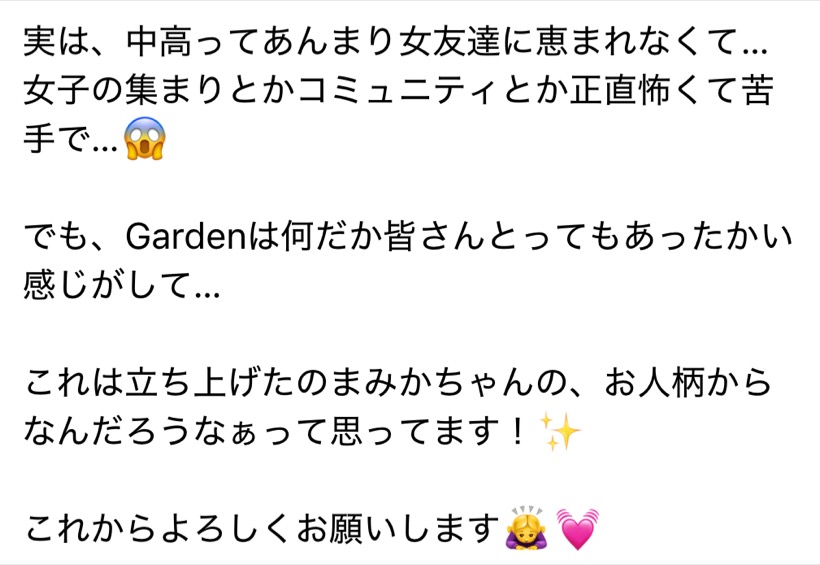 実は、中高ってあんまり女友達に恵まれなくて…女子の集まりとかコミュニティとか正直怖くて苦手で…でも、Gardenは何だか皆さんとってもあったかい感じがして…これは立ち上げたのまみかちゃんの、お人柄からなんだろうなぁって思ってます!