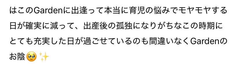このGardenに出逢って本当に育児の悩みでモヤモヤする日が確実に減って、出産後の孤独になりがちなこの時期にとても充実した日が過ごせているのも間違いなくGardenのお陰